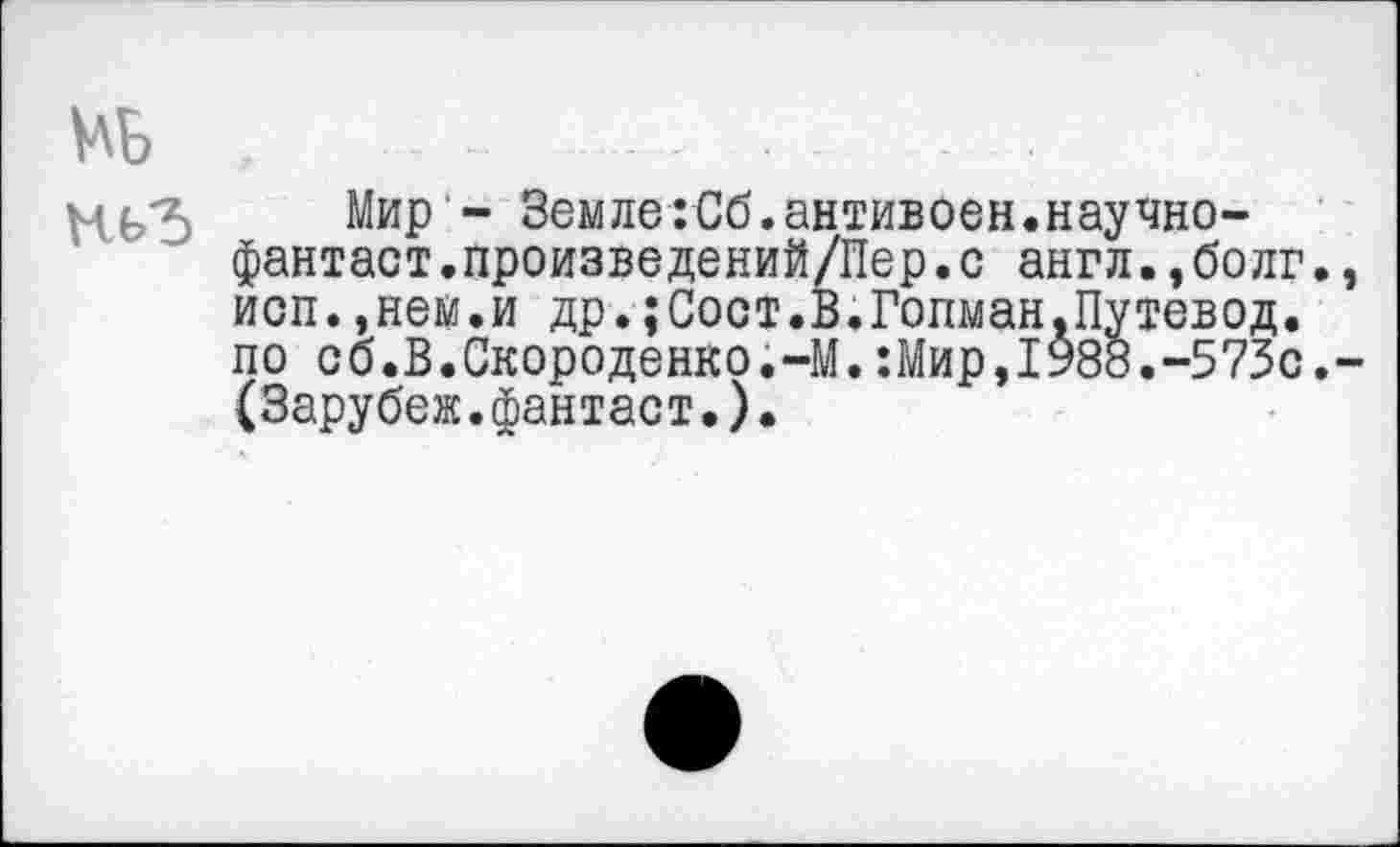 ﻿№ .....................- - .
мьЪ Мир - Земле:Сб.антивоен.научно-фантаст.произведений/Пер.с англ.,болг. исп.»нею.и др.;Сост.В.Гопман.Путевод. по сб.В.Скороденко.-М.:Мир,1988.-573с. (Зарубеж.фантаст.).